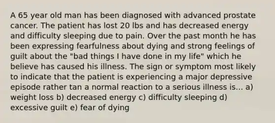 A 65 year old man has been diagnosed with advanced prostate cancer. The patient has lost 20 lbs and has decreased energy and difficulty sleeping due to pain. Over the past month he has been expressing fearfulness about dying and strong feelings of guilt about the "bad things I have done in my life" which he believe has caused his illness. The sign or symptom most likely to indicate that the patient is experiencing a major depressive episode rather tan a normal reaction to a serious illness is... a) weight loss b) decreased energy c) difficulty sleeping d) excessive guilt e) fear of dying