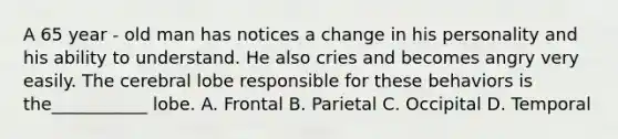 A 65 year - old man has notices a change in his personality and his ability to understand. He also cries and becomes angry very easily. The cerebral lobe responsible for these behaviors is the___________ lobe. A. Frontal B. Parietal C. Occipital D. Temporal