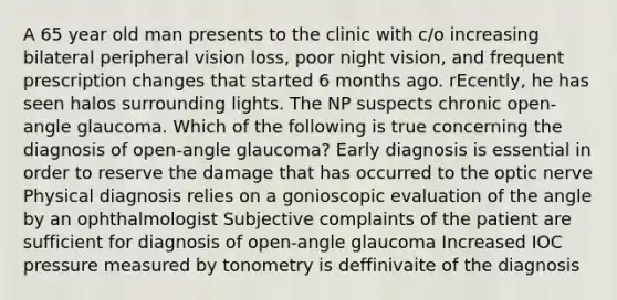 A 65 year old man presents to the clinic with c/o increasing bilateral peripheral vision loss, poor night vision, and frequent prescription changes that started 6 months ago. rEcently, he has seen halos surrounding lights. The NP suspects chronic open-angle glaucoma. Which of the following is true concerning the diagnosis of open-angle glaucoma? Early diagnosis is essential in order to reserve the damage that has occurred to the optic nerve Physical diagnosis relies on a gonioscopic evaluation of the angle by an ophthalmologist Subjective complaints of the patient are sufficient for diagnosis of open-angle glaucoma Increased IOC pressure measured by tonometry is deffinivaite of the diagnosis