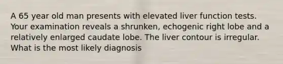 A 65 year old man presents with elevated liver function tests. Your examination reveals a shrunken, echogenic right lobe and a relatively enlarged caudate lobe. The liver contour is irregular. What is the most likely diagnosis