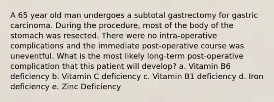 A 65 year old man undergoes a subtotal gastrectomy for gastric carcinoma. During the procedure, most of the body of the stomach was resected. There were no intra-operative complications and the immediate post-operative course was uneventful. What is the most likely long-term post-operative complication that this patient will develop? a. Vitamin B6 deficiency b. Vitamin C deficiency c. Vitamin B1 deficiency d. Iron deficiency e. Zinc Deficiency