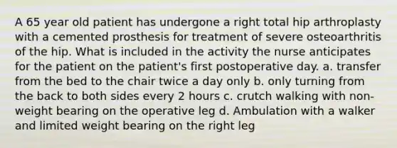 A 65 year old patient has undergone a right total hip arthroplasty with a cemented prosthesis for treatment of severe osteoarthritis of the hip. What is included in the activity the nurse anticipates for the patient on the patient's first postoperative day. a. transfer from the bed to the chair twice a day only b. only turning from the back to both sides every 2 hours c. crutch walking with non-weight bearing on the operative leg d. Ambulation with a walker and limited weight bearing on the right leg