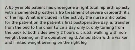 A 65 year old patient has undergone a right total hip arthroplasty with a cemented prosthesis fro treatment of severe osteoarthritis of the hip. What is included in the activity the nurse anticipates for the patient on the patient's first postoperative day. a. transfer from the bed to the chair twice a day only b. only turning from the back to both sides every 2 hours c. crutch walking with non-weight bearing on the operative leg d. Ambulation with a walker and limited weight bearing on the right leg