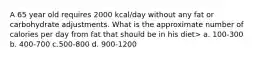 A 65 year old requires 2000 kcal/day without any fat or carbohydrate adjustments. What is the approximate number of calories per day from fat that should be in his diet> a. 100-300 b. 400-700 c.500-800 d. 900-1200