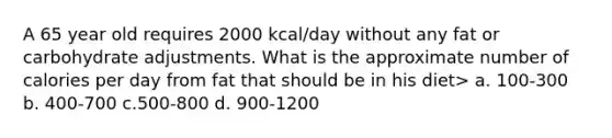 A 65 year old requires 2000 kcal/day without any fat or carbohydrate adjustments. What is the approximate number of calories per day from fat that should be in his diet> a. 100-300 b. 400-700 c.500-800 d. 900-1200