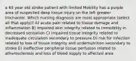 a 65 year old stroke patient with limited Mobility has a purple area of suspected deep tissue injury on the left greater trochanter. Which nursing diagnosis are most appropriate (select all that apply)? A) acute pain related to tissue damage and inflammation B) impaired skin integrity related to immobility in decreased sensation C) impaired tissue Integrity related to inadequate circulation secondary to pressure D) risk for infection related to loss of tissue integrity and undernutrition secondary to stroke E) ineffective peripheral tissue perfusion related to atherosclerosis and loss of blood supply to affected area