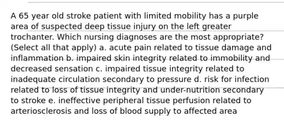 A 65 year old stroke patient with limited mobility has a purple area of suspected deep tissue injury on the left greater trochanter. Which nursing diagnoses are the most appropriate? (Select all that apply) a. acute pain related to tissue damage and inflammation b. impaired skin integrity related to immobility and decreased sensation c. impaired tissue integrity related to inadequate circulation secondary to pressure d. risk for infection related to loss of tissue integrity and under-nutrition secondary to stroke e. ineffective peripheral tissue perfusion related to arteriosclerosis and loss of blood supply to affected area