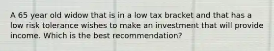 A 65 year old widow that is in a low tax bracket and that has a low risk tolerance wishes to make an investment that will provide income. Which is the best recommendation?