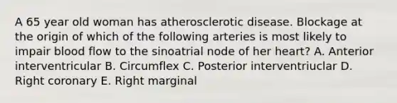 A 65 year old woman has atherosclerotic disease. Blockage at the origin of which of the following arteries is most likely to impair blood flow to the sinoatrial node of her heart? A. Anterior interventricular B. Circumflex C. Posterior interventriuclar D. Right coronary E. Right marginal