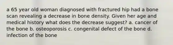 a 65 year old woman diagnosed with fractured hip had a bone scan revealing a decrease in bone density. Given her age and medical history what does the decrease suggest? a. cancer of the bone b. osteoporosis c. congenital defect of the bone d. infection of the bone