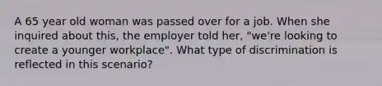 A 65 year old woman was passed over for a job. When she inquired about this, the employer told her, "we're looking to create a younger workplace". What type of discrimination is reflected in this scenario?