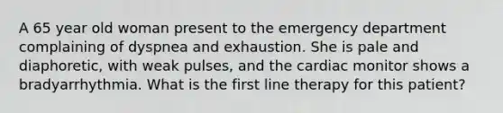 A 65 year old woman present to the emergency department complaining of dyspnea and exhaustion. She is pale and diaphoretic, with weak pulses, and the cardiac monitor shows a bradyarrhythmia. What is the first line therapy for this patient?