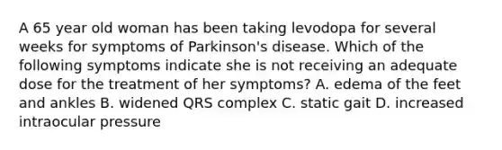 A 65 year old woman has been taking levodopa for several weeks for symptoms of Parkinson's disease. Which of the following symptoms indicate she is not receiving an adequate dose for the treatment of her symptoms? A. edema of the feet and ankles B. widened QRS complex C. static gait D. increased intraocular pressure