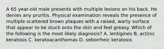 A 65 year-old male presents with multiple lesions on his back. He denies any pruritis. Physical examination reveals the presence of multiple scattered brown plaques with a raised, warty surface that appear to be stuck onto the skin and feel greasy. Which of the following is the most likely diagnosis? A. lentigines B. actinic keratosis C. keratoacanthomas D. seborrheic keratosis