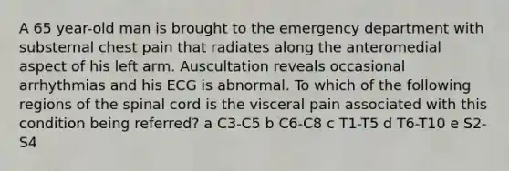 A 65 year-old man is brought to the emergency department with substernal chest pain that radiates along the anteromedial aspect of his left arm. Auscultation reveals occasional arrhythmias and his ECG is abnormal. To which of the following regions of the spinal cord is the visceral pain associated with this condition being referred? a C3-C5 b C6-C8 c T1-T5 d T6-T10 e S2-S4