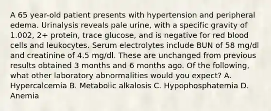 A 65 year-old patient presents with hypertension and peripheral edema. Urinalysis reveals pale urine, with a specific gravity of 1.002, 2+ protein, trace glucose, and is negative for red blood cells and leukocytes. Serum electrolytes include BUN of 58 mg/dl and creatinine of 4.5 mg/dl. These are unchanged from previous results obtained 3 months and 6 months ago. Of the following, what other laboratory abnormalities would you expect? A. Hypercalcemia B. Metabolic alkalosis C. Hypophosphatemia D. Anemia