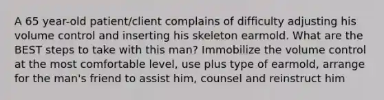 A 65 year-old patient/client complains of difficulty adjusting his volume control and inserting his skeleton earmold. What are the BEST steps to take with this man? Immobilize the volume control at the most comfortable level, use plus type of earmold, arrange for the man's friend to assist him, counsel and reinstruct him