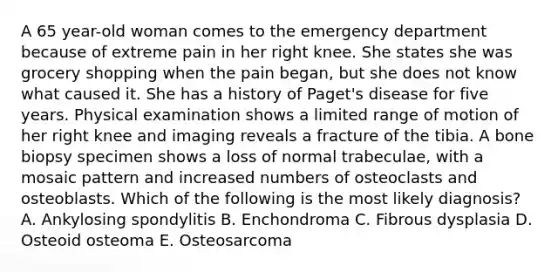 A 65 year-old woman comes to the emergency department because of extreme pain in her right knee. She states she was grocery shopping when the pain began, but she does not know what caused it. She has a history of Paget's disease for five years. Physical examination shows a limited range of motion of her right knee and imaging reveals a fracture of the tibia. A bone biopsy specimen shows a loss of normal trabeculae, with a mosaic pattern and increased numbers of osteoclasts and osteoblasts. Which of the following is the most likely diagnosis? A. Ankylosing spondylitis B. Enchondroma C. Fibrous dysplasia D. Osteoid osteoma E. Osteosarcoma