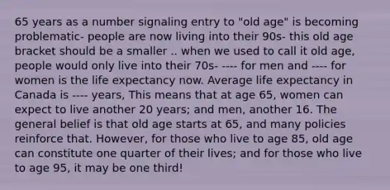 65 years as a number signaling entry to "old age" is becoming problematic- people are now living into their 90s- this old age bracket should be a smaller .. when we used to call it old age, people would only live into their 70s- ---- for men and ---- for women is the life expectancy now. Average life expectancy in Canada is ---- years, This means that at age 65, women can expect to live another 20 years; and men, another 16. The general belief is that old age starts at 65, and many policies reinforce that. However, for those who live to age 85, old age can constitute one quarter of their lives; and for those who live to age 95, it may be one third!