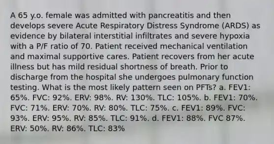 A 65 y.o. female was admitted with pancreatitis and then develops severe Acute Respiratory Distress Syndrome (ARDS) as evidence by bilateral interstitial infiltrates and severe hypoxia with a P/F ratio of 70. Patient received mechanical ventilation and maximal supportive cares. Patient recovers from her acute illness but has mild residual shortness of breath. Prior to discharge from the hospital she undergoes pulmonary function testing. What is the most likely pattern seen on PFTs? a. FEV1: 65%. FVC: 92%. ERV: 98%. RV: 130%. TLC: 105%. b. FEV1: 70%. FVC: 71%. ERV: 70%. RV: 80%. TLC: 75%. c. FEV1: 89%. FVC: 93%. ERV: 95%. RV: 85%. TLC: 91%. d. FEV1: 88%. FVC 87%. ERV: 50%. RV: 86%. TLC: 83%