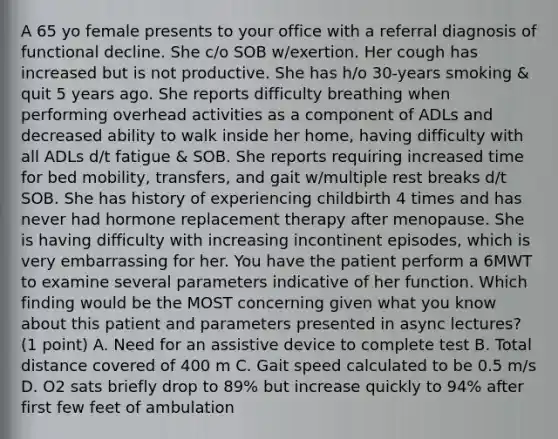 A 65 yo female presents to your office with a referral diagnosis of functional decline. She c/o SOB w/exertion. Her cough has increased but is not productive. She has h/o 30-years smoking & quit 5 years ago. She reports difficulty breathing when performing overhead activities as a component of ADLs and decreased ability to walk inside her home, having difficulty with all ADLs d/t fatigue & SOB. She reports requiring increased time for bed mobility, transfers, and gait w/multiple rest breaks d/t SOB. She has history of experiencing childbirth 4 times and has never had hormone replacement therapy after menopause. She is having difficulty with increasing incontinent episodes, which is very embarrassing for her. You have the patient perform a 6MWT to examine several parameters indicative of her function. Which finding would be the MOST concerning given what you know about this patient and parameters presented in async lectures? (1 point) A. Need for an assistive device to complete test B. Total distance covered of 400 m C. Gait speed calculated to be 0.5 m/s D. O2 sats briefly drop to 89% but increase quickly to 94% after first few feet of ambulation