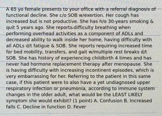 A 65 yo female presents to your office with a referral diagnosis of functional decline. She c/o SOB w/exertion. Her cough has increased but is not productive. She has h/o 30-years smoking & quit 5 years ago. She reports difficulty breathing when performing overhead activities as a component of ADLs and decreased ability to walk inside her home, having difficulty with all ADLs d/t fatigue & SOB. She reports requiring increased time for bed mobility, transfers, and gait w/multiple rest breaks d/t SOB. She has history of experiencing childbirth 4 times and has never had hormone replacement therapy after menopause. She is having difficulty with increasing incontinent episodes, which is very embarrassing for her. Referring to the patient in this same case, if this patient were to also have a yet undiagnosed upper respiratory infection or pneumonia, according to immune system changes in the older adult, what would be the LEAST LIKELY symptom she would exhibit? (1 point) A. Confusion B. Increased falls C. Decline in function D. Fever