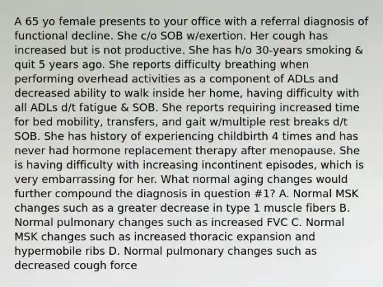 A 65 yo female presents to your office with a referral diagnosis of functional decline. She c/o SOB w/exertion. Her cough has increased but is not productive. She has h/o 30-years smoking & quit 5 years ago. She reports difficulty breathing when performing overhead activities as a component of ADLs and decreased ability to walk inside her home, having difficulty with all ADLs d/t fatigue & SOB. She reports requiring increased time for bed mobility, transfers, and gait w/multiple rest breaks d/t SOB. She has history of experiencing childbirth 4 times and has never had hormone replacement therapy after menopause. She is having difficulty with increasing incontinent episodes, which is very embarrassing for her. What normal aging changes would further compound the diagnosis in question #1? A. Normal MSK changes such as a greater decrease in type 1 muscle fibers B. Normal pulmonary changes such as increased FVC C. Normal MSK changes such as increased thoracic expansion and hypermobile ribs D. Normal pulmonary changes such as decreased cough force