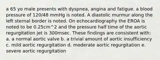 a 65 yo male presents with dyspnea, angina and fatigue. a blood pressure of 120/48 mmHg is noted. A diastolic murmur along the left sternal border is noted. On echocardiography the EROA is noted to be 0.25cm^2 and the pressure half time of the aortic regurgitation jet is 300msec. These findings are consistent with: a. a normal aortic valve b. a trivial amount of aortic insufficiency c. mild aortic regurgitation d. moderate aortic regurgitation e. severe aortic regurgitation