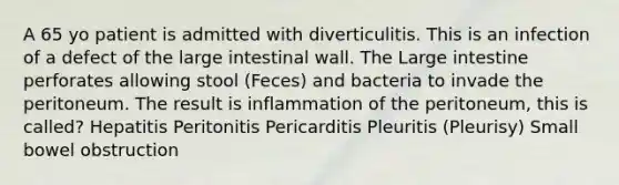 A 65 yo patient is admitted with diverticulitis. This is an infection of a defect of the large intestinal wall. The Large intestine perforates allowing stool (Feces) and bacteria to invade the peritoneum. The result is inflammation of the peritoneum, this is called? Hepatitis Peritonitis Pericarditis Pleuritis (Pleurisy) Small bowel obstruction