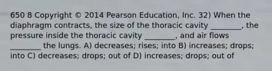 650 8 Copyright © 2014 Pearson Education, Inc. 32) When the diaphragm contracts, the size of the thoracic cavity ________, the pressure inside the thoracic cavity ________, and air flows ________ the lungs. A) decreases; rises; into B) increases; drops; into C) decreases; drops; out of D) increases; drops; out of