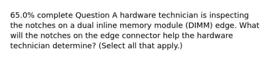 65.0% complete Question A hardware technician is inspecting the notches on a dual inline memory module (DIMM) edge. What will the notches on the edge connector help the hardware technician determine? (Select all that apply.)