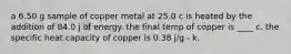 a 6.50 g sample of copper metal at 25.0 c is heated by the addition of 84.0 j of energy. the final temp of copper is ____ c. the specific heat capacity of copper is 0.38 j/g - k.