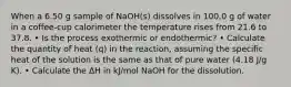 When a 6.50 g sample of NaOH(s) dissolves in 100.0 g of water in a coffee-cup calorimeter the temperature rises from 21.6 to 37.8. • Is the process exothermic or endothermic? • Calculate the quantity of heat (q) in the reaction, assuming the specific heat of the solution is the same as that of pure water (4.18 J/g K). • Calculate the ΔH in kJ/mol NaOH for the dissolution.