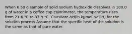 When 6.50 g sample of solid sodium hydroxide dissolves in 100.0 g of water in a coffee cup calorimeter, the temperature rises from 21.6 °C to 37.8 °C. Calculate ΔH(in kJ/mol NaOH) for the solution process Assume that the specific heat of the solution is the same as that of pure water.