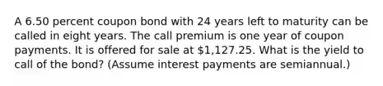 A 6.50 percent coupon bond with 24 years left to maturity can be called in eight years. The call premium is one year of coupon payments. It is offered for sale at 1,127.25. What is the yield to call of the bond? (Assume interest payments are semiannual.)