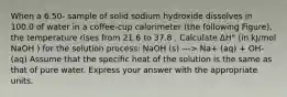 When a 6.50- sample of solid sodium hydroxide dissolves in 100.0 of water in a coffee-cup calorimeter (the following Figure), the temperature rises from 21.6 to 37.8 . Calculate ΔH° (in kJ/mol NaOH ) for the solution process: NaOH (s) ---> Na+ (aq) + OH- (aq) Assume that the specific heat of the solution is the same as that of pure water. Express your answer with the appropriate units.