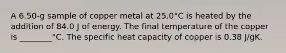 A 6.50-g sample of copper metal at 25.0°C is heated by the addition of 84.0 J of energy. The final temperature of the copper is ________°C. The specific heat capacity of copper is 0.38 J/gK.