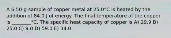 A 6.50-g sample of copper metal at 25.0°C is heated by the addition of 84.0 J of energy. The final temperature of the copper is ________°C. The specific heat capacity of copper is A) 29.9 B) 25.0 C) 9.0 D) 59.0 E) 34.0