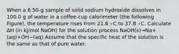 When a 6.50-g sample of solid sodium hydroxide dissolves in 100.0 g of water in a coffee-cup calorimeter (the following Figure), the temperature rises from 21.6 ∘C to 37.8 ∘C. Calculate ΔH (in kJ/mol NaOH) for the solution process NaOH(s)→Na+(aq)+OH−(aq) Assume that the specific heat of the solution is the same as that of pure water.