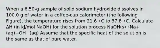 When a 6.50-g sample of solid sodium hydroxide dissolves in 100.0 g of water in a coffee-cup calorimeter (the following Figure), the temperature rises from 21.6 ∘C to 37.8 ∘C. Calculate ΔH (in kJ/mol NaOH) for the solution process NaOH(s)→Na+(aq)+OH−(aq) Assume that the specific heat of the solution is the same as that of pure water.