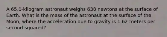 A 65.0‑kilogram astronaut weighs 638 newtons at the surface of Earth. What is the mass of the astronaut at the surface of the Moon, where the acceleration due to gravity is 1.62 meters per second squared?