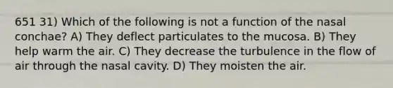 651 31) Which of the following is not a function of the nasal conchae? A) They deflect particulates to the mucosa. B) They help warm the air. C) They decrease the turbulence in the flow of air through the nasal cavity. D) They moisten the air.