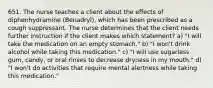 651. The nurse teaches a client about the effects of diphenhydramine (Benadryl), which has been prescribed as a cough suppressant. The nurse determines that the client needs further instruction if the client makes which statement? a) "I will take the medication on an empty stomach." b) "I won't drink alcohol while taking this medication." c) "I will use sugarless gum, candy, or oral rinses to decrease dryness in my mouth." d) "I won't do activities that require mental alertness while taking this medication."