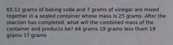 65.12 grams of baking soda and 7 grams of vinegar are mixed together in a sealed container whose mass is 25 grams. After the reaction has completed, what will the combined mass of the container and products be? 44 grams 19 grams less tham 19 grams 37 grams