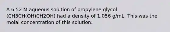 A 6.52 M aqueous solution of propylene glycol (CH3CH(OH)CH2OH) had a density of 1.056 g/mL. This was the molal concentration of this solution: