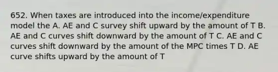 652. When taxes are introduced into the income/expenditure model the A. AE and C survey shift upward by the amount of T B. AE and C curves shift downward by the amount of T C. AE and C curves shift downward by the amount of the MPC times T D. AE curve shifts upward by the amount of T