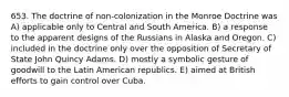 653. The doctrine of non-colonization in the Monroe Doctrine was A) applicable only to Central and South America. B) a response to the apparent designs of the Russians in Alaska and Oregon. C) included in the doctrine only over the opposition of Secretary of State John Quincy Adams. D) mostly a symbolic gesture of goodwill to the Latin American republics. E) aimed at British efforts to gain control over Cuba.