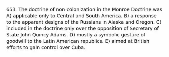 653. The doctrine of non-colonization in the Monroe Doctrine was A) applicable only to Central and South America. B) a response to the apparent designs of the Russians in Alaska and Oregon. C) included in the doctrine only over the opposition of Secretary of State John Quincy Adams. D) mostly a symbolic gesture of goodwill to the Latin American republics. E) aimed at British efforts to gain control over Cuba.