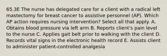 65.3E The nurse has delegated care for a client with a radical left mastectomy for breast cancer to assistive personnel (AP). Which AP action requires nursing intervention? Select all that apply. A. Obtains blood pressure via left arm B. Reports client's pain level to the nurse C. Applies gait belt prior to walking with the client D. Records vital signs in the electronic health record E. Assists client to administer patient-controlled analgesia