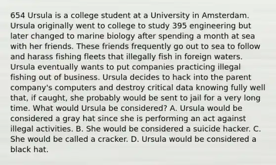 654 Ursula is a college student at a University in Amsterdam. Ursula originally went to college to study 395 engineering but later changed to marine biology after spending a month at sea with her friends. These friends frequently go out to sea to follow and harass fishing fleets that illegally fish in foreign waters. Ursula eventually wants to put companies practicing illegal fishing out of business. Ursula decides to hack into the parent company's computers and destroy critical data knowing fully well that, if caught, she probably would be sent to jail for a very long time. What would Ursula be considered? A. Ursula would be considered a gray hat since she is performing an act against illegal activities. B. She would be considered a suicide hacker. C. She would be called a cracker. D. Ursula would be considered a black hat.